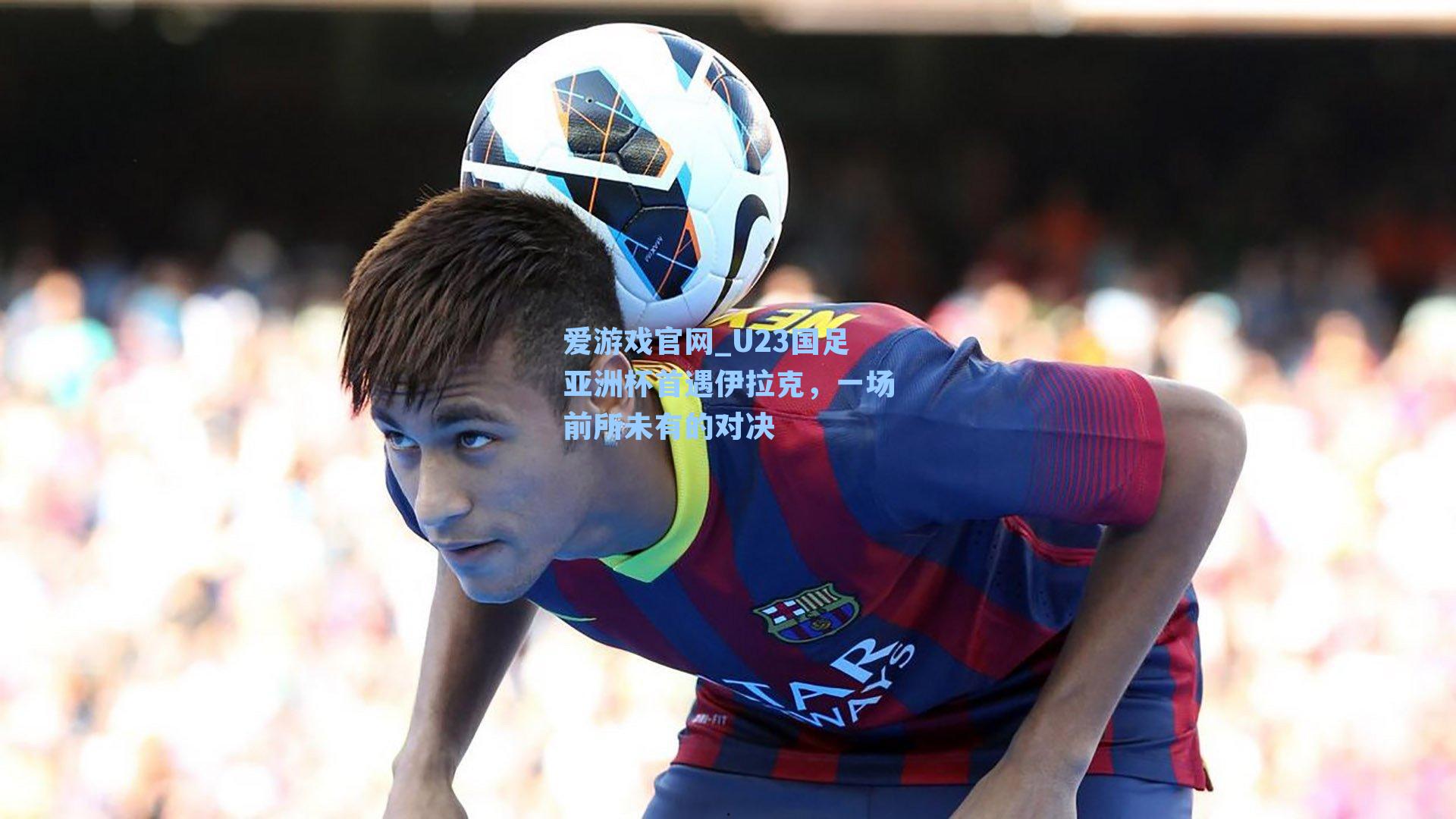 U23国足亚洲杯首遇伊拉克，一场前所未有的对决